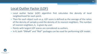 Local Outlier Factor (LOF)
• Local outlier factor (LOF) algorithm first calculates the density of local
neighborhood for each point.
• Then for each object such as p, LOF score is defined as the average of the ratios
of the density of sample p and the density of its nearest neighbors. The number
of nearest neighbors, k, is given by user.
• Points with largest LOF scores are considered as outliers.
• In R, both “DMwR” and “Rlof” packages can be used for performing LOF model.
52
 