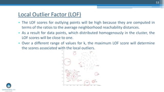 Local Outlier Factor (LOF)
• The LOF scores for outlying points will be high because they are computed in
terms of the ratios to the average neighborhood reachability distances.
• As a result for data points, which distributed homogenously in the cluster, the
LOF scores will be close to one.
• Over a different range of values for k, the maximum LOF score will determine
the scores associated with the local outliers.
53
 