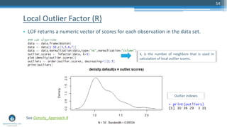 Local Outlier Factor (R)
• LOF returns a numeric vector of scores for each observation in the data set.
54
k, is the number of neighbors that is used in
calculation of local outlier scores.
See Density_Approach.R
Outlier indexes
 