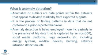 What is anomaly detection?
• Anomalies or outliers are data points within the datasets
that appear to deviate markedly from expected outputs.
• It is the process of finding patterns in data that do not
conform to a prior expected behavior.
• Anomaly detection is being employed more increasingly in
the presence of big data that is captured by sensors(IOT),
social media platforms, huge networks, etc. including
energy systems, medical devices, banking, network
intrusion detection, etc.
8
 