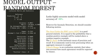 Looks highly accurate model with model
accuracy of ~89%.
However for Anomaly Detection, we should consider
following metrics
The Area Under the ROC curve (AUC) is a good
general statistic. It is equal to the probability that a
random positive example will be ranked above a
random negative example.
The F1 Score is the harmonic mean of precision and
recall. It is commonly used in text processing when an
aggregate measure is sought.
Cohen’s Kappa is an evaluation statistic that takes
into account how much agreement would be expected
by chance.
 