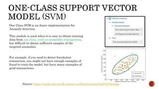 One Class SVM is an Azure implementation for
Anomaly detection
This module is used when it is easy to obtain training
data from one class, such as acceptable transactions,
but difficult to obtain sufficient samples of the
targeted anomalies.
For example, if you need to detect fraudulent
transaction, you might not have enough examples of
fraud to train the model, but have many examples of
good transactions.
Source: https://msdn.microsoft.com/en-us/library/azure/dn913103.aspx
 