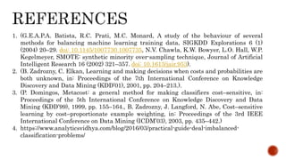 1. (G.E.A.P.A. Batista, R.C. Prati, M.C. Monard, A study of the behaviour of several
methods for balancing machine learning training data, SIGKDD Explorations 6 (1)
(2004) 20–29. doi: 10.1145/1007730.1007735, N.V. Chawla, K.W. Bowyer, L.O. Hall, W.P.
Kegelmeyer, SMOTE: synthetic minority over-sampling technique, Journal of Artificial
Intelligent Research 16 (2002) 321–357. doi: 10.1613/jair.953).
2. (B. Zadrozny, C. Elkan, Learning and making decisions when costs and probabilities are
both unknown, in: Proceedings of the 7th International Conference on Knowledge
Discovery and Data Mining (KDD’01), 2001, pp. 204–213.).
3. (P. Domingos, Metacost: a general method for making classifiers cost–sensitive, in:
Proceedings of the 5th International Conference on Knowledge Discovery and Data
Mining (KDD’99), 1999, pp. 155–164., B. Zadrozny, J. Langford, N. Abe, Cost–sensitive
learning by cost–proportionate example weighting, in: Proceedings of the 3rd IEEE
International Conference on Data Mining (ICDM’03), 2003, pp. 435–442.)
4. https://www.analyticsvidhya.com/blog/2016/03/practical-guide-deal-imbalanced-
classification-problems/
 