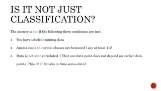 The answer is yes if the following three conditions are met.
1. You have labeled training data
2. Anomalous and normal classes are balanced ( say at least 1:5)
3. Data is not auto correlated. ( That one data point does not depend on earlier data
points. This often breaks in time series data).
 