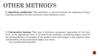 2) Algorithmic modification: This procedure is oriented towards the adaptation of base
learning methods to be more attuned to class imbalance issues
3) Cost-sensitive learning: This type of solutions incorporate approaches at the data
level, at the algorithmic level, or at both levels combined, considering higher costs for
the misclassification of examples of the positive class with respect to the negative class,
and therefore, trying to minimize higher cost errors
E.g. CostSensitiveClassifier.
 