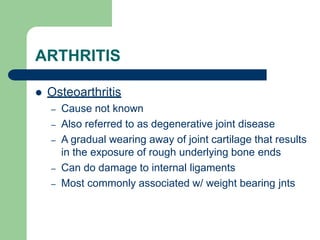 ARTHRITIS
 Osteoarthritis
– Cause not known
– Also referred to as degenerative joint disease
– A gradual wearing away of joint cartilage that results
in the exposure of rough underlying bone ends
– Can do damage to internal ligaments
– Most commonly associated w/ weight bearing jnts
 