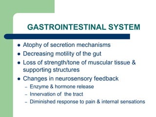 GASTROINTESTINAL SYSTEM
 Atophy of secretion mechanisms
 Decreasing motility of the gut
 Loss of strength/tone of muscular tissue &
supporting structures
 Changes in neurosensory feedback
– Enzyme & hormone release
– Innervation of the tract
– Diminished response to pain & internal sensations
 