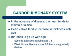 CARDOPULMONARY SYSTEM
 In the absence of disease, the heart tends to
maintain its size
 Heart valves tend to increase in thickness with
age
 BP tends to go up with age
– Systolic stabilizes at about age 75
– Diastolic stabilizes at about 65 then may gradually
decline
 