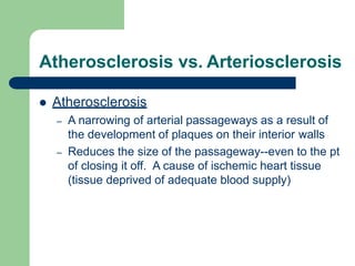 Atherosclerosis vs. Arteriosclerosis
 Atherosclerosis
– A narrowing of arterial passageways as a result of
the development of plaques on their interior walls
– Reduces the size of the passageway--even to the pt
of closing it off. A cause of ischemic heart tissue
(tissue deprived of adequate blood supply)
 