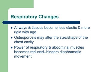 Respiratory Changes
 Airways & tissues become less elastic & more
rigid with age
 Osteoporosis may alter the size/shape of the
chest cavity
 Power of respiratory & abdominal muscles
becomes reduced--hinders diaphramatic
movement
 