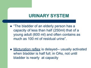 URINARY SYSTEM
 “The bladder of an elderly person has a
capacity of less than half (250ml) that of a
young adult (600 ml) and often contains as
much as 100 ml of residual urine”.
 Micturation reflex is delayed-- usually activated
when bladder is half full; in OAs, not until
bladder is nearly at capacity
 