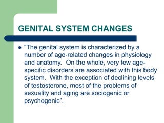 GENITAL SYSTEM CHANGES
 “The genital system is characterized by a
number of age-related changes in physiology
and anatomy. On the whole, very few age-
specific disorders are associated with this body
system. With the exception of declining levels
of testosterone, most of the problems of
sexuality and aging are sociogenic or
psychogenic”.
 