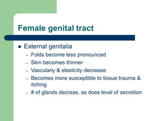 Female genital tract
 External genitalia
– Folds become less pronounced
– Skin becomes thinner
– Vasculariy & elasticity decrease
– Becomes more susceptible to tissue trauma &
itching
– # of glands decreas, as does level of secretion
 