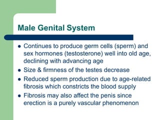 Male Genital System
 Continues to produce germ cells (sperm) and
sex hormones (testosterone) well into old age,
declining with advancing age
 Size & firmness of the testes decrease
 Reduced sperm production due to age-related
fibrosis which constricts the blood supply
 Fibrosis may also affect the penis since
erection is a purely vascular phenomenon
 
