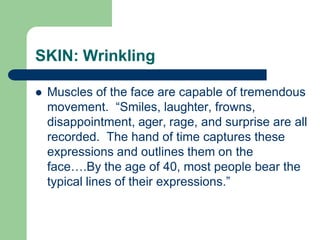 SKIN: Wrinkling
 Muscles of the face are capable of tremendous
movement. “Smiles, laughter, frowns,
disappointment, ager, rage, and surprise are all
recorded. The hand of time captures these
expressions and outlines them on the
face….By the age of 40, most people bear the
typical lines of their expressions.”
 