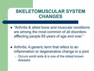 SKELETOMUSCULAR SYSTEM
CHANGES
 “Arthritis & allied bone and muscular conditions
are among the most common of all disorders
afffecting people 65 years of age and over.”
 Arthritis: A generic term that refers to an
inflammation or degenerative change in a joint
– Occurs world wide & is one of the oldest known
diseases
 