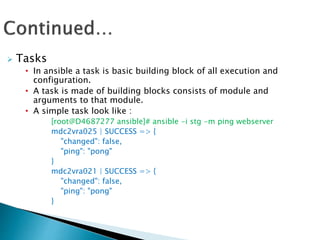  Tasks
• In ansible a task is basic building block of all execution and
configuration.
• A task is made of building blocks consists of module and
arguments to that module.
• A simple task look like :
[root@D4687277 ansible]# ansible -i stg -m ping webserver
mdc2vra025 | SUCCESS => {
"changed": false,
"ping": "pong"
}
mdc2vra021 | SUCCESS => {
"changed": false,
"ping": "pong"
}
 