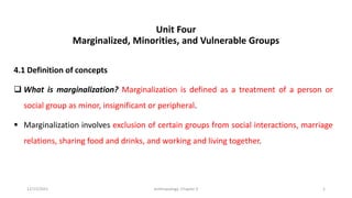 Unit Four
Marginalized, Minorities, and Vulnerable Groups
4.1 Definition of concepts
❑ What is marginalization? Marginalization is defined as a treatment of a person or
social group as minor, insignificant or peripheral.
▪ Marginalization involves exclusion of certain groups from social interactions, marriage
relations, sharing food and drinks, and working and living together.
12/15/2021 Anthropology: Chapter 4 1
 