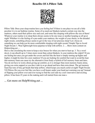 Benefits Of A Pillow Talk
Pillow Talk: Does your sleep routine have you feeling hot? If there is one place we are all a little
peculiar it is in our bedtime routine. Some of us need our blankets tucked a certain way into the
mattress, others need their pillow nice and cool, and some like sleeping with pillows the size of them!
Whatever your routine is to sleep there always seems to be one issue or another keeping us all up at
night! Whether it is the feeling of a pea under your mattress, the weight of your sheets, or the dreaded
night sweats, something always seems to get in the way of our precious sleep! Let s focus on
something we can help you be more comfortable sleeping with night sweats! Simple Tips to Avoid
Night Sweats 1. Wear lightweight loose pajamas to help with airflow. 2. ... Show more content on
Helpwriting.net ...
Have a fan circulating the room to keep a nice breeze for when you start to heat up. 3. Try a wool
duvet, it can absorb up to 3 times more sweat than cotton blankets. Is your mattress the culprit? If you
are feeling hot once you get under the covers and feel like the heat is simply turning up higher and
higher, it might be time for a new mattress! If you are looking for comfort but want to avoid the heat
that memory foam can cause try the alternative from Sealy a hybrid of Gel memory foam and latex.
You do not have to worry about giving up comfort, as it is stronger than most memory foams alone,
giving you extra support so you don t sink in so go ahead and have that extra donut. The gel memory
foam has tons of tiny gel beads that help airflow, which keeps you much cooler at night! Night Sweats
VS Pillows Do you ever feel like you have a soft heater under your head just warming you up? Instead
of flipping your pillow over and over trying to find the cool side try a new innovative and exciting
pillow. It has been 25 years in the making and it all started from one man s
... Get more on HelpWriting.net ...
 