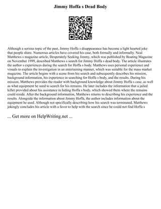 Jimmy Hoffa s Dead Body
Although a serious topic of the past, Jimmy Hoffa s disappearance has become a light hearted joke
that people share. Numerous articles have covered his case, both formally and informally. Neal
Matthews s magazine article, Desperately Seeking Jimmy, which was published by Boating Magazine
on November 1999, described Matthews s search for Jimmy Hoffa s dead body. The article illustrates
the author s experiences during the search for Hoffa s body. Matthews uses personal experience and
visuals to explain the investigation in an entertaining manner, which was suitable for the mass market
magazine. The article begins with a scene from his search and subsequently describes his mission,
background information, his experience in searching for Hoffa s body, and the results. During his
mission, Matthews provides the reader with background knowledge about Jimmy Hoffa s case, as well
as what equipment he used to search for his remains. He later includes the information that a jailed
killer provided about his assistance in hiding Hoffa s body, which showed them where the remains
could reside. After the background information, Matthews returns to describing his experience and the
results. Alongside the information about Jimmy Hoffa, the author includes information about the
equipment he used. Although not specifically describing how his search was terminated, Matthews
jokingly concludes his article with a favor to help with the search since he could not find Hoffa s
... Get more on HelpWriting.net ...
 