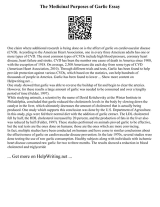 The Medicinal Purposes of Garlic Essay
One claim where additional research is being done on is the affect of garlic on cardiovascular disease
(CVD). According to the American Heart Association, one in every three American adults has one or
more types of CVD. The most common types of CVDs include high blood pressure, coronary heart
disease, heart failure and stroke. CVD has been the number one cause of death in America since 1900,
with the exception of 1918. On average, 2,300 Americans die each day from some type of CVD
(American Heart Association, 2010). Through different trials and tests, Garlic has been found to help
provide protection against various CVDs, which based on the statistics, can help hundreds of
thousands of people in America. Garlic has been found to lower ... Show more content on
Helpwriting.net ...
One study showed that garlic was able to reverse the buildup of fat and begin to clear the arteries.
However, for these results a large amount of garlic was needed to be consumed and over a lengthy
period of time (Fulder, 1997).
While studying animals, a scientist by the name of David Kritchevsky at the Wistar Institute in
Philadelphia, concluded that garlic reduced the cholesterols levels in the body by slowing down the
catalyst in the liver, which ultimately decreases the amount of cholesterol that is actually being
produced. One study which supports this conclusion was done by the U.S. Department of Agriculture.
In this study, pigs were fed their normal diet with the addition of garlic extract. The LDL cholesterol
fell by half, the HDL cholesterol increased by 20 percent, and the production of fats in the liver also
was reduced by half (Fulder, 1997). These studies performed on animals proved garlic to be effective,
but the real tests are the ones done on humans; those are the ones which are more convincing.
In fact, multiple studies have been conducted on humans and have come to similar conclusions about
the effectiveness of garlic on cardiovascular disease prevention. In the late 1970s, several studies were
done testing the use of raw garlic consumption. Healthy subjects along with individuals with ischemic
heart disease consumed raw garlic for two to three months. The results showed a reduction in blood
cholesterol and triglyceride
... Get more on HelpWriting.net ...
 