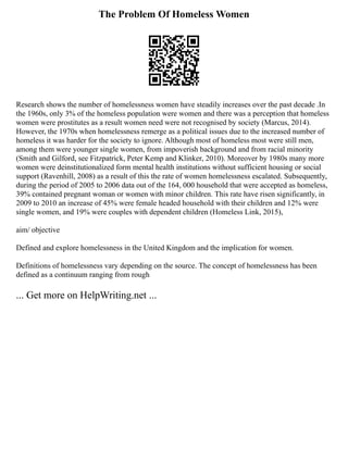 The Problem Of Homeless Women
Research shows the number of homelessness women have steadily increases over the past decade .In
the 1960s, only 3% of the homeless population were women and there was a perception that homeless
women were prostitutes as a result women need were not recognised by society (Marcus, 2014).
However, the 1970s when homelessness remerge as a political issues due to the increased number of
homeless it was harder for the society to ignore. Although most of homeless most were still men,
among them were younger single women, from impoverish background and from racial minority
(Smith and Gilford, see Fitzpatrick, Peter Kemp and Klinker, 2010). Moreover by 1980s many more
women were deinstitutionalized form mental health institutions without sufficient housing or social
support (Ravenhill, 2008) as a result of this the rate of women homelessness escalated. Subsequently,
during the period of 2005 to 2006 data out of the 164, 000 household that were accepted as homeless,
39% contained pregnant woman or women with minor children. This rate have risen significantly, in
2009 to 2010 an increase of 45% were female headed household with their children and 12% were
single women, and 19% were couples with dependent children (Homeless Link, 2015),
aim/ objective
Defined and explore homelessness in the United Kingdom and the implication for women.
Definitions of homelessness vary depending on the source. The concept of homelessness has been
defined as a continuum ranging from rough
... Get more on HelpWriting.net ...
 
