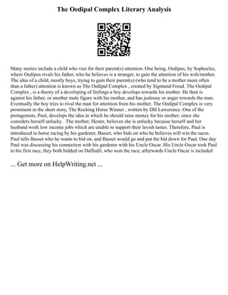 The Oedipal Complex Literary Analysis
Many stories include a child who vies for their parent(s) attention. One being, Oedipus, by Sophocles,
where Oedipus rivals his father, who he believes is a stranger, to gain the attention of his wife/mother.
The idea of a child, mostly boys, trying to gain their parent(s) (who tend to be a mother more often
than a father) attention is known as The Oedipal Complex , created by Sigmund Freud. The Oedipal
Complex , is a theory of a developing of feelings a boy develops towards his mother. He then is
against his father, or another male figure with his mother, and has jealousy or anger towards the man.
Eventually the boy tries to rival the man for attention from his mother. The Oedipal Complex is very
prominent in the short story, The Rocking Horse Winner , written by DH Lawerence. One of the
protagonists, Paul, develops the idea in which he should raise money for his mother, since she
considers herself unlucky . The mother, Hester, believes she is unlucky because herself and her
husband work low income jobs which are unable to support their lavish tastes. Therefore, Paul is
introduced to horse racing by his gardener, Basset, who bids on who he believes will win the races.
Paul tells Basset who he wants to bid on, and Basset would go and put the bid down for Paul. One day
Paul was discussing his connection with his gardener with his Uncle Oscar. His Uncle Oscar took Paul
to his first race, they both bidded on Daffodil, who won the race, afterwards Uncle Oscar is included
... Get more on HelpWriting.net ...
 