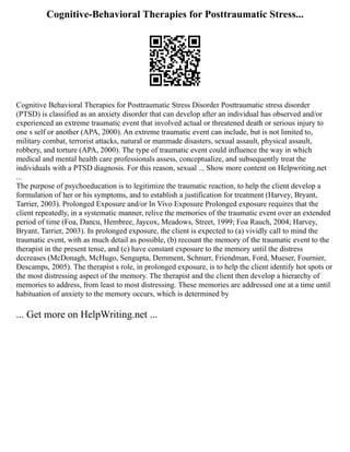 Cognitive-Behavioral Therapies for Posttraumatic Stress...
Cognitive Behavioral Therapies for Posttraumatic Stress Disorder Posttraumatic stress disorder
(PTSD) is classified as an anxiety disorder that can develop after an individual has observed and/or
experienced an extreme traumatic event that involved actual or threatened death or serious injury to
one s self or another (APA, 2000). An extreme traumatic event can include, but is not limited to,
military combat, terrorist attacks, natural or manmade disasters, sexual assault, physical assault,
robbery, and torture (APA, 2000). The type of traumatic event could influence the way in which
medical and mental health care professionals assess, conceptualize, and subsequently treat the
individuals with a PTSD diagnosis. For this reason, sexual ... Show more content on Helpwriting.net
...
The purpose of psychoeducation is to legitimize the traumatic reaction, to help the client develop a
formulation of her or his symptoms, and to establish a justification for treatment (Harvey, Bryant,
Tarrier, 2003). Prolonged Exposure and/or In Vivo Exposure Prolonged exposure requires that the
client repeatedly, in a systematic manner, relive the memories of the traumatic event over an extended
period of time (Foa, Dancu, Hembree, Jaycox, Meadows, Street, 1999; Foa Rauch, 2004; Harvey,
Bryant, Tarrier, 2003). In prolonged exposure, the client is expected to (a) vividly call to mind the
traumatic event, with as much detail as possible, (b) recount the memory of the traumatic event to the
therapist in the present tense, and (c) have constant exposure to the memory until the distress
decreases (McDonagh, McHugo, Sengupta, Demment, Schnurr, Friendman, Ford, Mueser, Fournier,
Descamps, 2005). The therapist s role, in prolonged exposure, is to help the client identify hot spots or
the most distressing aspect of the memory. The therapist and the client then develop a hierarchy of
memories to address, from least to most distressing. These memories are addressed one at a time until
habituation of anxiety to the memory occurs, which is determined by
... Get more on HelpWriting.net ...
 