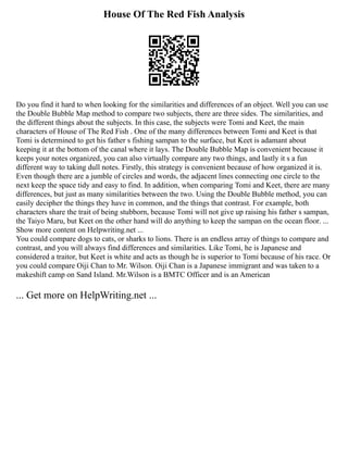 House Of The Red Fish Analysis
Do you find it hard to when looking for the similarities and differences of an object. Well you can use
the Double Bubble Map method to compare two subjects, there are three sides. The similarities, and
the different things about the subjects. In this case, the subjects were Tomi and Keet, the main
characters of House of The Red Fish . One of the many differences between Tomi and Keet is that
Tomi is determined to get his father s fishing sampan to the surface, but Keet is adamant about
keeping it at the bottom of the canal where it lays. The Double Bubble Map is convenient because it
keeps your notes organized, you can also virtually compare any two things, and lastly it s a fun
different way to taking dull notes. Firstly, this strategy is convenient because of how organized it is.
Even though there are a jumble of circles and words, the adjacent lines connecting one circle to the
next keep the space tidy and easy to find. In addition, when comparing Tomi and Keet, there are many
differences, but just as many similarities between the two. Using the Double Bubble method, you can
easily decipher the things they have in common, and the things that contrast. For example, both
characters share the trait of being stubborn, because Tomi will not give up raising his father s sampan,
the Taiyo Maru, but Keet on the other hand will do anything to keep the sampan on the ocean floor. ...
Show more content on Helpwriting.net ...
You could compare dogs to cats, or sharks to lions. There is an endless array of things to compare and
contrast, and you will always find differences and similarities. Like Tomi, he is Japanese and
considered a traitor, but Keet is white and acts as though he is superior to Tomi because of his race. Or
you could compare Oiji Chan to Mr. Wilson. Oiji Chan is a Japanese immigrant and was taken to a
makeshift camp on Sand Island. Mr.Wilson is a BMTC Officer and is an American
... Get more on HelpWriting.net ...
 