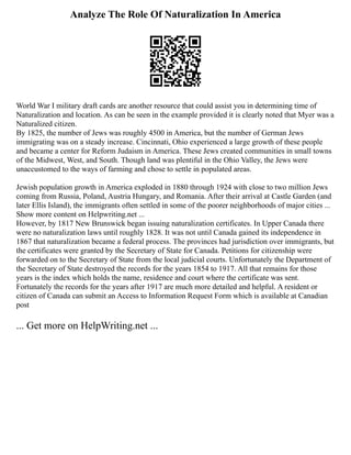 Analyze The Role Of Naturalization In America
World War I military draft cards are another resource that could assist you in determining time of
Naturalization and location. As can be seen in the example provided it is clearly noted that Myer was a
Naturalized citizen.
By 1825, the number of Jews was roughly 4500 in America, but the number of German Jews
immigrating was on a steady increase. Cincinnati, Ohio experienced a large growth of these people
and became a center for Reform Judaism in America. These Jews created communities in small towns
of the Midwest, West, and South. Though land was plentiful in the Ohio Valley, the Jews were
unaccustomed to the ways of farming and chose to settle in populated areas.
Jewish population growth in America exploded in 1880 through 1924 with close to two million Jews
coming from Russia, Poland, Austria Hungary, and Romania. After their arrival at Castle Garden (and
later Ellis Island), the immigrants often settled in some of the poorer neighborhoods of major cities ...
Show more content on Helpwriting.net ...
However, by 1817 New Brunswick began issuing naturalization certificates. In Upper Canada there
were no naturalization laws until roughly 1828. It was not until Canada gained its independence in
1867 that naturalization became a federal process. The provinces had jurisdiction over immigrants, but
the certificates were granted by the Secretary of State for Canada. Petitions for citizenship were
forwarded on to the Secretary of State from the local judicial courts. Unfortunately the Department of
the Secretary of State destroyed the records for the years 1854 to 1917. All that remains for those
years is the index which holds the name, residence and court where the certificate was sent.
Fortunately the records for the years after 1917 are much more detailed and helpful. A resident or
citizen of Canada can submit an Access to Information Request Form which is available at Canadian
post
... Get more on HelpWriting.net ...
 