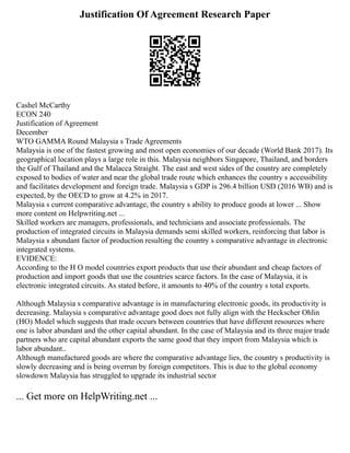 Justification Of Agreement Research Paper
Cashel McCarthy
ECON 240
Justification of Agreement
December
WTO GAMMA Round Malaysia s Trade Agreements
Malaysia is one of the fastest growing and most open economies of our decade (World Bank 2017). Its
geographical location plays a large role in this. Malaysia neighbors Singapore, Thailand, and borders
the Gulf of Thailand and the Malacca Straight. The east and west sides of the country are completely
exposed to bodies of water and near the global trade route which enhances the country s accessibility
and facilitates development and foreign trade. Malaysia s GDP is 296.4 billion USD (2016 WB) and is
expected, by the OECD to grow at 4.2% in 2017.
Malaysia s current comparative advantage, the country s ability to produce goods at lower ... Show
more content on Helpwriting.net ...
Skilled workers are managers, professionals, and technicians and associate professionals. The
production of integrated circuits in Malaysia demands semi skilled workers, reinforcing that labor is
Malaysia s abundant factor of production resulting the country s comparative advantage in electronic
integrated systems.
EVIDENCE:
According to the H O model countries export products that use their abundant and cheap factors of
production and import goods that use the countries scarce factors. In the case of Malaysia, it is
electronic integrated circuits. As stated before, it amounts to 40% of the country s total exports.
Although Malaysia s comparative advantage is in manufacturing electronic goods, its productivity is
decreasing. Malaysia s comparative advantage good does not fully align with the Heckscher Ohlin
(HO) Model which suggests that trade occurs between countries that have different resources where
one is labor abundant and the other capital abundant. In the case of Malaysia and its three major trade
partners who are capital abundant exports the same good that they import from Malaysia which is
labor abundant..
Although manufactured goods are where the comparative advantage lies, the country s productivity is
slowly decreasing and is being overrun by foreign competitors. This is due to the global economy
slowdown Malaysia has struggled to upgrade its industrial sector
... Get more on HelpWriting.net ...
 