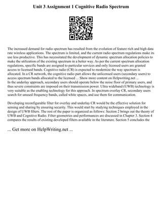 Unit 3 Assignment 1 Cognitive Radio Spectrum
The increased demand for radio spectrum has resulted from the evolution of feature rich and high data
rate wireless applications. The spectrum is limited, and the current radio spectrum regulations make its
use less productive. This has necessitated the development of dynamic spectrum allocation policies to
make the utilization of the existing spectrum in a better way. As per the current spectrum allocation
regulations, specific bands are assigned to particular services and only licensed users are granted
access to licensed bands. Cognitive radio (CR) is expected to modernize the way spectrum is
allocated. In a CR network, the cognitive radio part allows the unlicensed users (secondary users) to
access spectrum bands allocated to the licensed ... Show more content on Helpwriting.net ...
In the underlay approach, secondary users should operate below the noise floor of primary users, and
thus severe constraints are imposed on their transmission power. Ultra wideband (UWB) technology is
very suitable as the enabling technology for this approach. In spectrum overlay CR, secondary users
search for unused frequency bands, called white spaces, and use them for communication.
Developing reconfigurable filter for overlay and underlay CR would be the effective solution for
sensing and sharing by ensuring security. This would start by studying techniques employed in the
design of UWB filters. The rest of the paper is organized as follows: Section 2 brings out the theory of
UWB and Cognitive Radio. Filter geometries and performances are discussed in Chapter 3. Section 4
compares the results of existing developed filters available in the literature. Section 5 concludes the
... Get more on HelpWriting.net ...
 