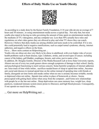 Effects of Daily Media Use on Youth Obesity
As according to a study done by the Kaiser Family Foundation, 8 18 year olds devote an average of 7
hours and 38 minutes...to using entertainment media across a typical day . Not only that, but most
youths also report to having no rules governing the amount of time spent on entertainment media in
the mediums of TV, videogames, and any computer use. Less than 50% actually have rules and
regulations on what video games they are allowed to play and what TV shows they can watch.
However, I believe that daily media use among children and teens needs to be controlled. If it is not,
this could potentially lead to negative ramifications, such as carpal tunnel syndrome, obesity, internet
addiction, and negative effects on the brain.
For a ... Show more content on Helpwriting.net ...
Youths who are obese are also very likely to be obese in adulthood, with even higher risks of severe
health problems such as heart disease, type 2 diabetes, stroke, and several types of cancer, including
cancer of the kidney, gall bladder, esophagus, breasts, and colon, just to name a few.
In addition, Dr. Douglas Gentile, Director of the Media Research Lab at Iowa State University reports,
Almost one out of every ten youth gamers shows enough symptoms of damage to their school, family,
and psychological functioning to merit serious concern. Some harmful symptoms of internet addiction
are: loses track of time while online , sacrifices needed hours of sleep to spend time online , becomes
anti social and chooses to instead spend time on the online instead of spending time with friends or
family, disregards set time limits and sneaks online when no one is around, becomes irritable, moody
or depressed when not online , Spends time online in place of homework or chores , Seems
preoccupied with getting back online when away from the computer , and Forms new relationships
with people he or she has met online . Sleep deprivation can cause memory loss, weight loss, sleep
paralysis, weakened immune system (more prone to illnesses), and high blood pressure. Consequently,
if one spends too much time online,
... Get more on HelpWriting.net ...
 