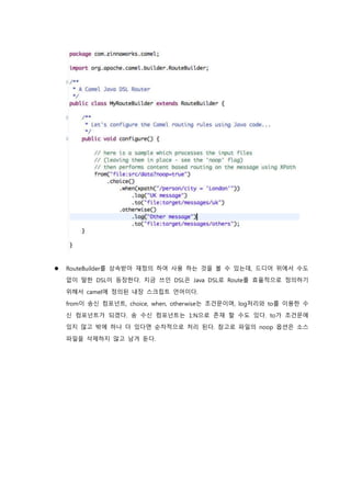  RouteBuilder를 상속받아 재정의 하여 사용 하는 것을 볼 수 있는데, 드디어 위에서 수도
없이 말한 DSL이 등장한다. 지금 쓰인 DSL은 Java DSL로 Route를 효율적으로 정의하기
위해서 camel에 정의된 내장 스크립트 언어이다.
from이 송신 컴포넌트, choice, when, otherwise는 조건문이며, log처리와 to를 이용한 수
신 컴포넌트가 되겠다. 송 수신 컴포넌트는 1:N으로 존재 할 수도 있다. to가 조건문에
있지 않고 밖에 하나 더 있다면 순차적으로 처리 된다. 참고로 파일의 noop 옵션은 소스
파일을 삭제하지 않고 남겨 둔다.
 