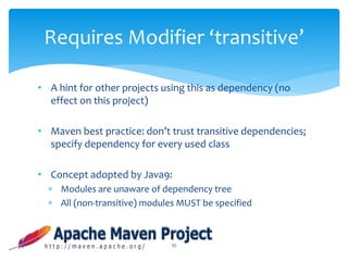 • A hint for other projects using this as dependency (no
effect on this project)
• Maven best practice: don’t trust transitive dependencies;
specify dependency for every used class
• Concept adopted by Java9:
 Modules are unaware of dependency tree
 All (non-transitive) modules MUST be specified
35
Requires Modifier ‘transitive’
 