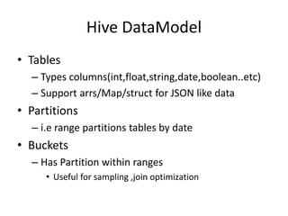 Hive DataModel
• Tables
– Types columns(int,float,string,date,boolean..etc)
– Support arrs/Map/struct for JSON like data
• Partitions
– i.e range partitions tables by date
• Buckets
– Has Partition within ranges
• Useful for sampling ,join optimization
 