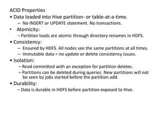 ACID Properties
• Data loaded into Hive partition- or table-at-a-time.
– No INSERT or UPDATE statement. No transactions.
• Atomicity:
– Partition loads are atomic through directory renames in HDFS.
• Consistency:
– Ensured by HDFS. All nodes see the same partitions at all times.
– Immutable data = no update or delete consistency issues.
• Isolation:
– Read committed with an exception for partition deletes.
– Partitions can be deleted during queries. New partitions will not
be seen by jobs started before the partition add.
• Durability:
– Data is durable in HDFS before partition exposed to Hive.
 