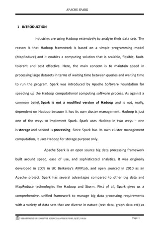 APACHE SPARK
DEPARTMENT OF COMPUTER SCIENCE & APPLICATIONS, SJCET, PALAI Page: 1
1 INTRODUCTION
Industries are using Hadoop extensively to analyze their data sets. The
reason is that Hadoop framework is based on a simple programming model
(MapReduce) and it enables a computing solution that is scalable, flexible, fault-
tolerant and cost effective. Here, the main concern is to maintain speed in
processing large datasets in terms of waiting time between queries and waiting time
to run the program. Spark was introduced by Apache Software Foundation for
speeding up the Hadoop computational computing software process. As against a
common belief, Spark is not a modified version of Hadoop and is not, really,
dependent on Hadoop because it has its own cluster management. Hadoop is just
one of the ways to implement Spark. Spark uses Hadoop in two ways – one
is storage and second is processing. Since Spark has its own cluster management
computation, it uses Hadoop for storage purpose only.
Apache Spark is an open source big data processing framework
built around speed, ease of use, and sophisticated analytics. It was originally
developed in 2009 in UC Berkeley s AMPLab, and open sourced in 2010 as an
Apache project. Spark has several advantages compared to other big data and
MapReduce technologies like Hadoop and Storm. First of all, Spark gives us a
comprehensive, unified framework to manage big data processing requirements
with a variety of data sets that are diverse in nature (text data, graph data etc) as
 