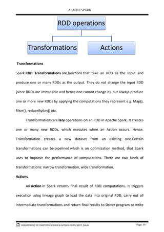 APACHE SPARK
DEPARTMENT OF COMPUTER SCIENCE & APPLICATIONS, SJCET, PALAI Page: 14
Transformations
Spark RDD Transformations are functions that take an RDD as the input and
produce one or many RDDs as the output. They do not change the input RDD
(since RDDs are immutable and hence one cannot change it), but always produce
one or more new RDDs by applying the computations they represent e.g. Map(),
filter(), reduceByKey() etc.
Transformations are lazy operations on an RDD in Apache Spark. It creates
one or many new RDDs, which executes when an Action occurs. Hence,
Transformation creates a new dataset from an existing one.Certain
transformations can be pipelined which is an optimization method, that Spark
uses to improve the performance of computations. There are two kinds of
transformations: narrow transformation, wide transformation.
Actions
An Action in Spark returns final result of RDD computations. It triggers
execution using lineage graph to load the data into original RDD, carry out all
intermediate transformations and return final results to Driver program or write
RDD operations
Transformations Actions
 