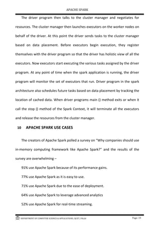 APACHE SPARK
DEPARTMENT OF COMPUTER SCIENCE & APPLICATIONS, SJCET, PALAI Page: 19
The driver program then talks to the cluster manager and negotiates for
resources. The cluster manager then launches executors on the worker nodes on
behalf of the driver. At this point the driver sends tasks to the cluster manager
based on data placement. Before executors begin execution, they register
themselves with the driver program so that the driver has holistic view of all the
executors. Now executors start executing the various tasks assigned by the driver
program. At any point of time when the spark application is running, the driver
program will monitor the set of executors that run. Driver program in the spark
architecture also schedules future tasks based on data placement by tracking the
location of cached data. When driver programs main () method exits or when it
call the stop () method of the Spark Context, it will terminate all the executors
and release the resources from the cluster manager.
10 APACHE SPARK USE CASES
The creators of Apache Spark polled a survey on Why companies should use
in-memory computing framework like Apache Spark? and the results of the
survey are overwhelming –
91% use Apache Spark because of its performance gains.
77% use Apache Spark as it is easy to use.
71% use Apache Spark due to the ease of deployment.
64% use Apache Spark to leverage advanced analytics
52% use Apache Spark for real-time streaming.
 