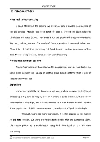 APACHE SPARK
DEPARTMENT OF COMPUTER SCIENCE & APPLICATIONS, SJCET, PALAI Page: 23
11 DISADVANTAGES
Near real time processing
In Spark Streaming, the arriving live stream of data is divided into batches of
the pre-defined interval, and each batch of data is treated like Spark Resilient
Distributed Database (RDDs). Then these RDDs are processed using the operations
like map, reduce, join etc. The result of these operations is returned in batches.
Thus, it is not real time processing but Spark is near real-time processing of live
data. Micro-batch processing takes place in Spark Streaming
No file management system
Apache Spark does not have its own file management system, thus it relies on
some other platform like Hadoop or another cloud-based platform which is one of
the Spark known issues.
Expensive
In-memory capability can become a bottleneck when we want cost-efficient
processing of big data as keeping data in memory is quite expensive, the memory
consumption is very high, and it is not handled in a user-friendly manner. Apache
Spark requires lots of RAM to run in-memory, thus the cost of Spark is quite high.
Although Spark has many drawbacks, it is still popular in the market
for big data solution. But there are various technologies that are overtaking Spark.
Like stream processing is much better using Flink then Spark as it is real time
processing.
 