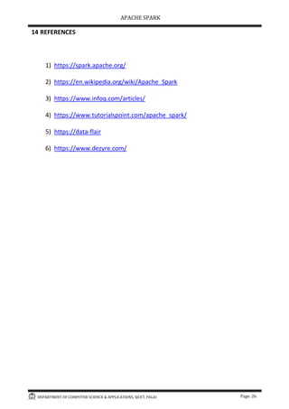 APACHE SPARK
DEPARTMENT OF COMPUTER SCIENCE & APPLICATIONS, SJCET, PALAI Page: 26
14 REFERENCES
1) https://spark.apache.org/
2) https://en.wikipedia.org/wiki/Apache_Spark
3) https://www.infoq.com/articles/
4) https://www.tutorialspoint.com/apache_spark/
5) https://data-flair
6) https://www.dezyre.com/
 