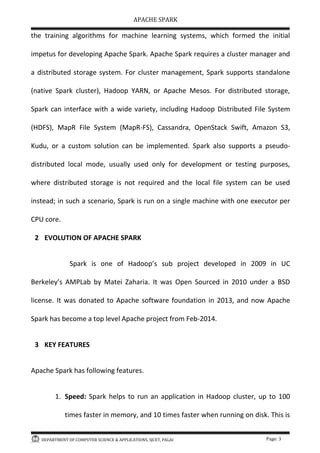 APACHE SPARK
DEPARTMENT OF COMPUTER SCIENCE & APPLICATIONS, SJCET, PALAI Page: 3
the training algorithms for machine learning systems, which formed the initial
impetus for developing Apache Spark. Apache Spark requires a cluster manager and
a distributed storage system. For cluster management, Spark supports standalone
(native Spark cluster), Hadoop YARN, or Apache Mesos. For distributed storage,
Spark can interface with a wide variety, including Hadoop Distributed File System
(HDFS), MapR File System (MapR-FS), Cassandra, OpenStack Swift, Amazon S3,
Kudu, or a custom solution can be implemented. Spark also supports a pseudo-
distributed local mode, usually used only for development or testing purposes,
where distributed storage is not required and the local file system can be used
instead; in such a scenario, Spark is run on a single machine with one executor per
CPU core.
2 EVOLUTION OF APACHE SPARK
Spark is one of Hadoop s sub project developed in 2009 in UC
Berkeley s AMPLab by Matei Zaharia. It was Open Sourced in 2010 under a BSD
license. It was donated to Apache software foundation in 2013, and now Apache
Spark has become a top level Apache project from Feb-2014.
3 KEY FEATURES
Apache Spark has following features.
1. Speed: Spark helps to run an application in Hadoop cluster, up to 100
times faster in memory, and 10 times faster when running on disk. This is
 