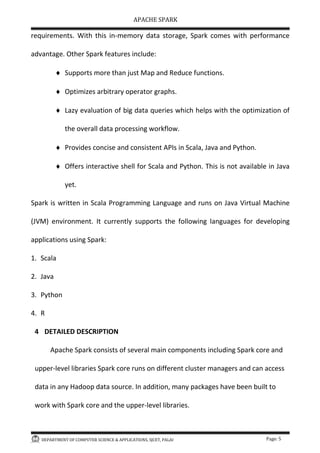 APACHE SPARK
DEPARTMENT OF COMPUTER SCIENCE & APPLICATIONS, SJCET, PALAI Page: 5
requirements. With this in-memory data storage, Spark comes with performance
advantage. Other Spark features include:
 Supports more than just Map and Reduce functions.
 Optimizes arbitrary operator graphs.
 Lazy evaluation of big data queries which helps with the optimization of
the overall data processing workflow.
 Provides concise and consistent APIs in Scala, Java and Python.
 Offers interactive shell for Scala and Python. This is not available in Java
yet.
Spark is written in Scala Programming Language and runs on Java Virtual Machine
(JVM) environment. It currently supports the following languages for developing
applications using Spark:
1. Scala
2. Java
3. Python
4. R
4 DETAILED DESCRIPTION
Apache Spark consists of several main components including Spark core and
upper-level libraries Spark core runs on different cluster managers and can access
data in any Hadoop data source. In addition, many packages have been built to
work with Spark core and the upper-level libraries.
 