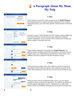 🏆A Paragraph About My Mom.
My Neig
1. Step
To get started, you must first create an account on site HelpWriting.net.
The registration process is quick and simple, taking just a few moments.
During this process, you will need to provide a password and a valid email
address.
2. Step
In order to create a "Write My Paper For Me" request, simply complete the
10-minute order form. Provide the necessary instructions, preferred
sources, and deadline. If you want the writer to imitate your writing style,
attach a sample of your previous work.
3. Step
When seeking assignment writing help from HelpWriting.net, our
platform utilizes a bidding system. Review bids from our writers for your
request, choose one of them based on qualifications, order history, and
feedback, then place a deposit to start the assignment writing.
4. Step
After receiving your paper, take a few moments to ensure it meets your
expectations. If you're pleased with the result, authorize payment for the
writer. Don't forget that we provide free revisions for our writing services.
5. Step
When you opt to write an assignment online with us, you can request
multiple revisions to ensure your satisfaction. We stand by our promise to
provide original, high-quality content - if plagiarized, we offer a full
refund. Choose us confidently, knowing that your needs will be fully met.
🏆A Paragraph About My Mom. My Neig 🏆A Paragraph About My Mom. My Neig
 