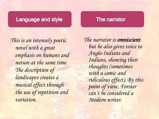 This is an intensely poetic
novel with a great
emphasis on humans and
nature at the same time.
The description of
landscapes creates a
musical effect through
the use of repetition and
variation.
The narrator is omniscient
but he also gives voice to
Anglo-Indians and
Indians, showing their
thoughts (sometimes
with a comic and
ridiculous effect). By this
point of view, Forster
can’t be considered a
Modern writer.
 