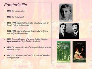 Forster’s life
 1879: born in London
 1880: his father died
 1893-1900: studied at Tonbridge school and then at
King’s College in Cambridge
 1901-1904: after graduating he travelled in Greece
and Italy with his mother
 1906: became the tutor of a young Indian Moslem,
Ross Masood and he fell in love with him
 1908: “A room with a view” was published (it is set in
Florence, Italy)
 1910-11: “Howards end” and “The celestial omnibus”
were published;
 