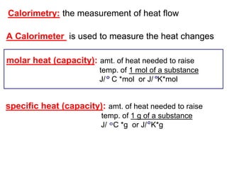 Calorimetry: the measurement of heat flow
A Calorimeter is used to measure the heat changes
molar heat (capacity): amt. of heat needed to raise
temp. of 1 mol of a substance
J/ C *mol or J/ K*mol
specific heat (capacity): amt. of heat needed to raise
temp. of 1 g of a substance
J/ C *g or J/ K*g
 