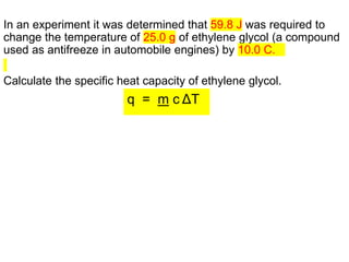 In an experiment it was determined that 59.8 J was required to
change the temperature of 25.0 g of ethylene glycol (a compound
used as antifreeze in automobile engines) by 10.0 C.
Calculate the specific heat capacity of ethylene glycol.
q = m c ΔT
 