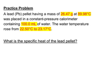 Practice Problem
A lead (Pb) pellet having a mass of 26.47 g at 89.98°C
was placed in a constant-pressure calorimeter
containing 100.0 mL of water. The water temperature
rose from 22.50°C to 23.17°C.
What is the specific heat of the lead pellet?
 